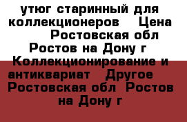 утюг старинный для коллекционеров. › Цена ­ 400 - Ростовская обл., Ростов-на-Дону г. Коллекционирование и антиквариат » Другое   . Ростовская обл.,Ростов-на-Дону г.